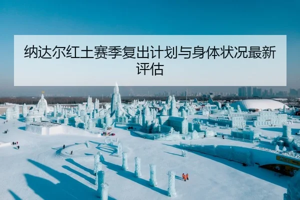 纳达尔红土赛季复出计划与身体状况最新评估