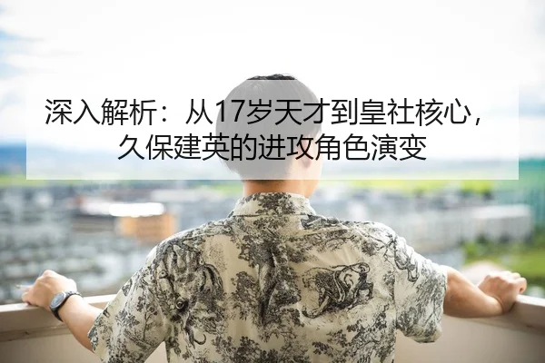 深入解析：从17岁天才到皇社核心，久保建英的进攻角色演变